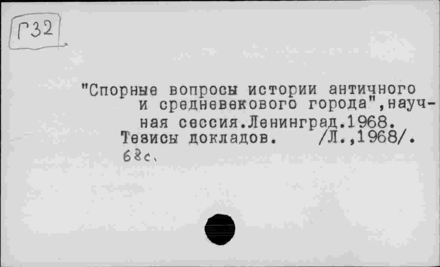 ﻿"Спорные вопросы истории античного и средневекового города",научная сессия.Ленинград.1968.
Тезисы докладов.	/Л.,1968/.
6 3 С X